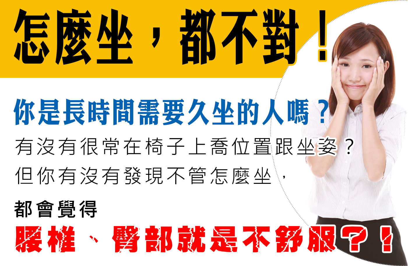 怎麼坐，都不對！你是長時間需要久坐的人嗎？有沒有很常在椅子上喬位置跟坐姿？ 但你有沒有發現不管怎麼坐，都會覺得腰椎、臀部就是不舒服？！