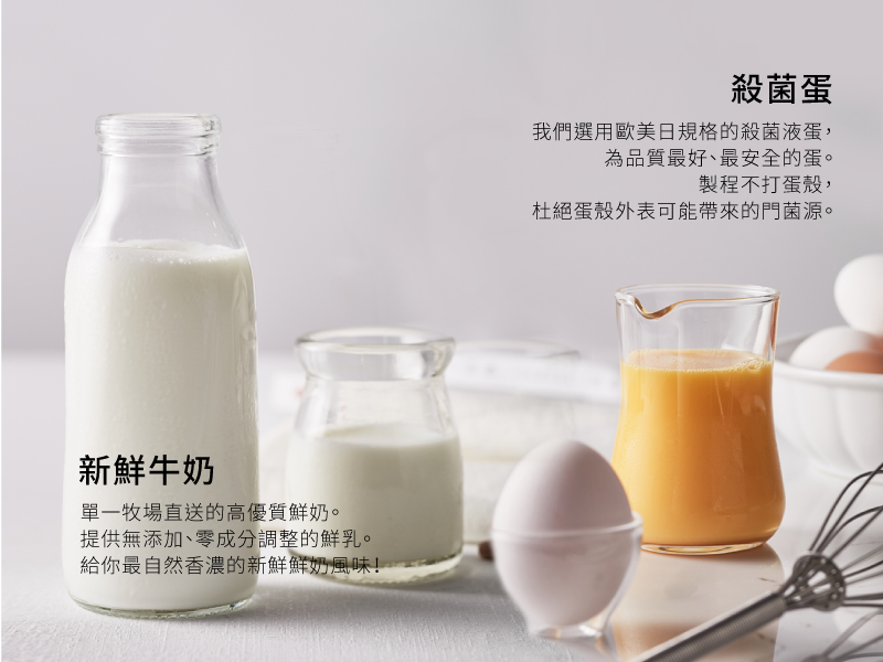 新鮮牛奶 -不同於市面上大多以奶粉為原料的布蕾，起士公爵堅持使用產地直送，成分無調整的牧場新鮮牛奶，在悉心研發的黃金比例下，創造出每一顆奶味濃厚的真布蕾。