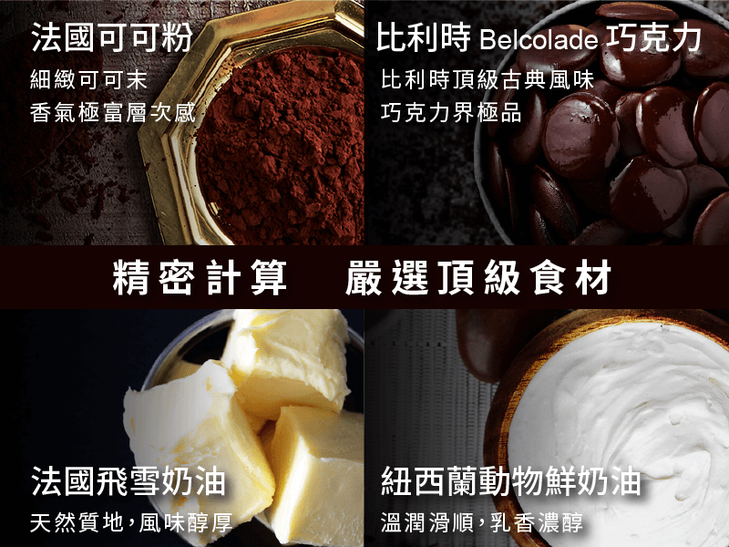 精密計算，嚴選頂級食材 法國可可粉  比利時Belcolade巧克力 細緻可可末，香氣極富層次感          比利時頂極古典風味，巧克力界極品