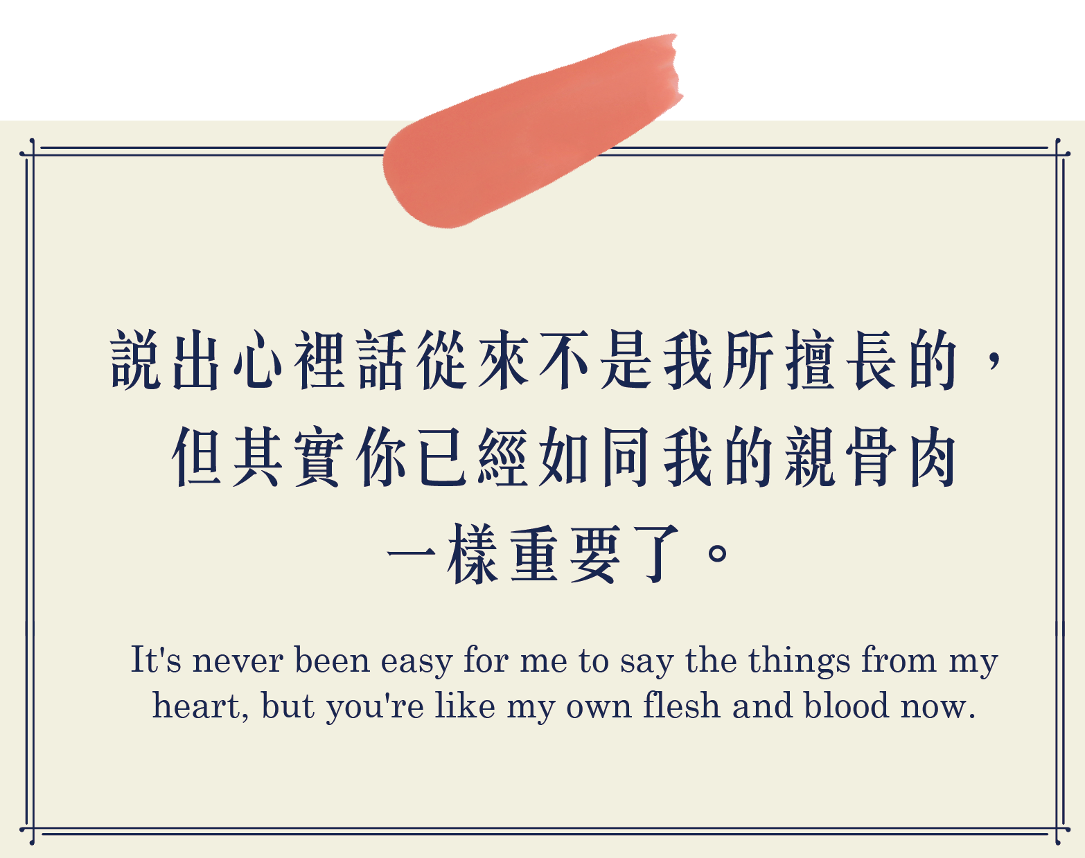 說出心裡話從來不是我所擅長的，但其實你已經如同我的親骨肉一樣重要了