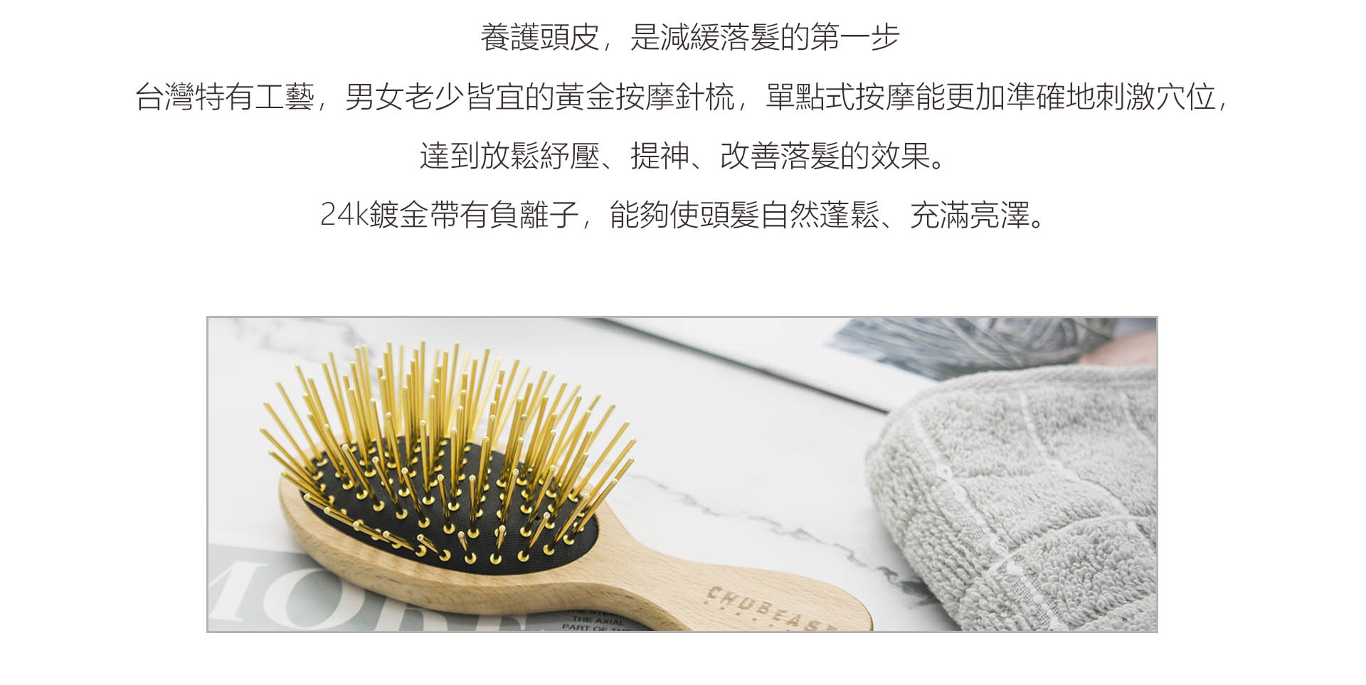 Chubeast梳子，用台灣特有工藝，製作男女老少皆宜的黃金按摩針梳，單點式按摩能更加準確地刺激穴位，達到放鬆紓壓、改善落髮的效果。24k鍍金帶有負離子，能夠使頭髮自然蓬鬆、充滿亮澤。