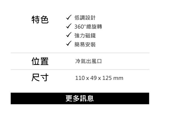 特色：低調設計、360°總旋轉、強力磁鐵、簡易安裝；位置：冷氣出風口；尺寸：110 x 49 x 125 mm；更多訊息