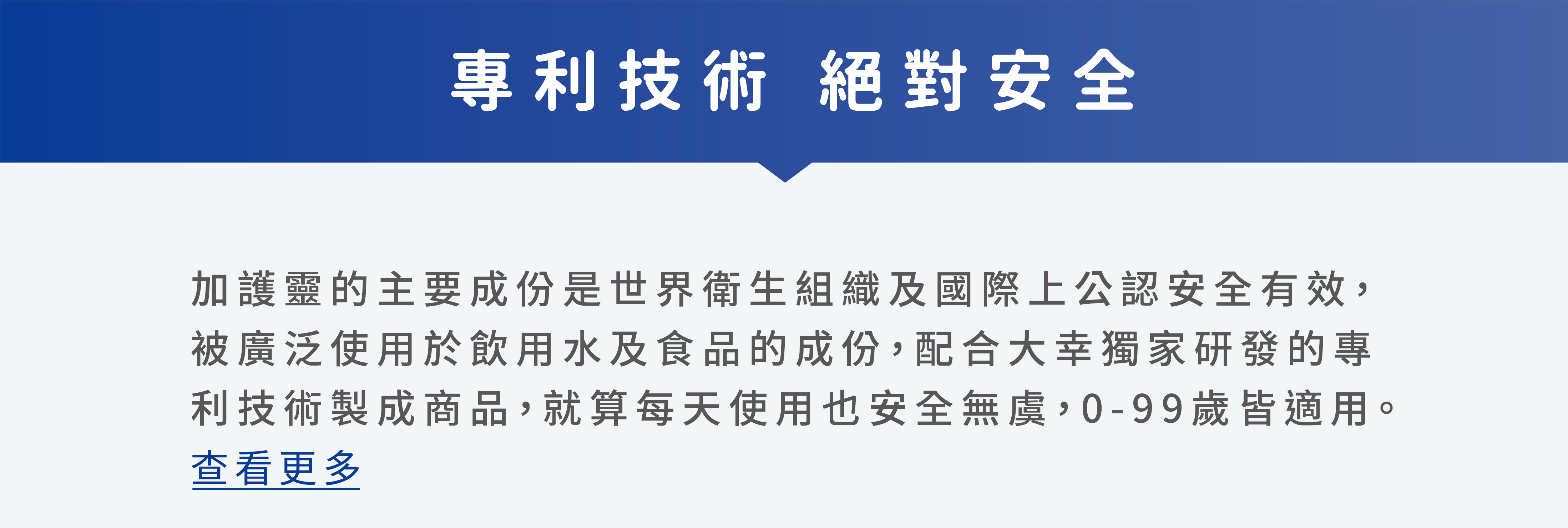 加護靈的主要成份是世界衛生組織及國際上公認安全有效，被廣泛使用於飲用水及食品的成份，配合大幸獨家研發的專利技術製成商品，就算每天使用也安全無虞，0-99歲皆適用。 查看更多
