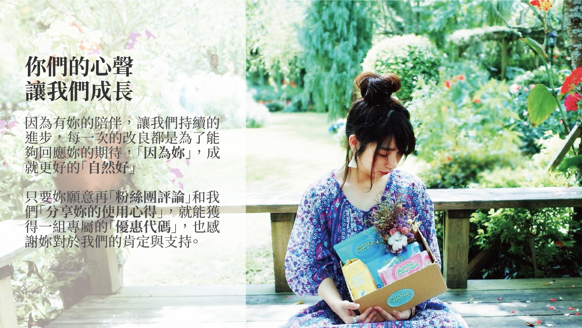 因為有妳的陪伴，讓我們持續的 進步，每一次的改良都是為了能 夠回應妳的期待，「因為妳」，成 就更好的「自然好」  只要妳願意再「粉絲團評論」和我 們「分享妳的使用心得」，就能獲 得一組專屬的「優惠代碼」，也感 謝妳對於我們的肯定與支持。