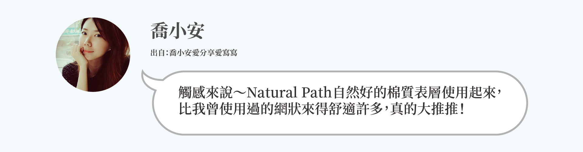 喬小安：觸感來說～Natural Path自然好的棉質表層使用起來， 比我曾使用過的網狀來得舒適許多，真的大推推！