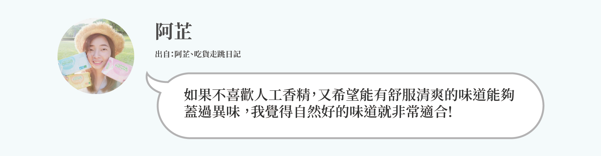 阿芷：如果不喜歡人工香精，又希望能有舒服清爽的味道能夠 蓋過異味 ，我覺得自然好的味道就非常適合!