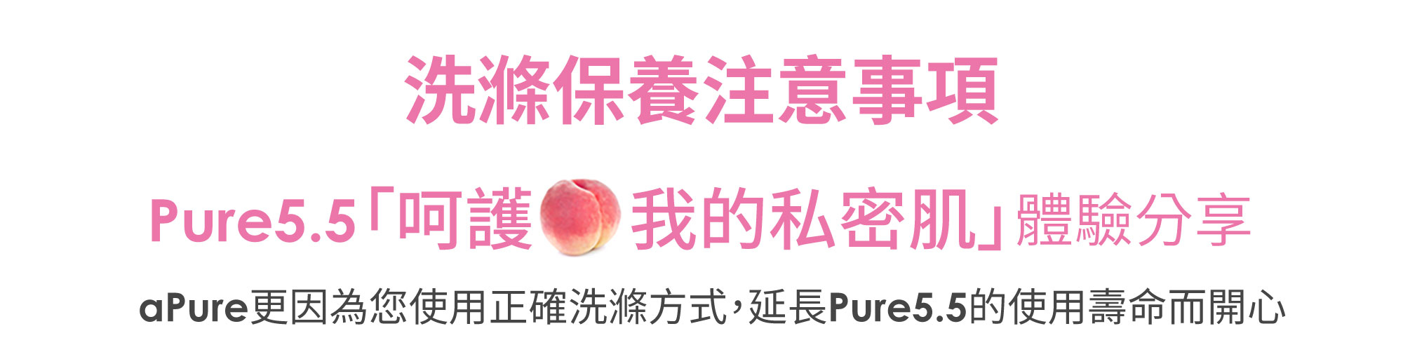 洗滌保養注意事項 Pure5.5「呵護 我的私密肌」體驗分享 aPue更因為您使用正確洗滌方式,延長Pure5.5的使用壽命而開心