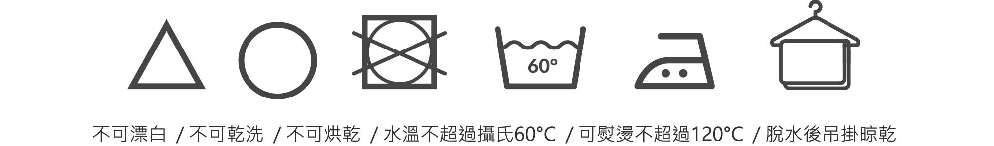 不可漂白/不可乾洗/不可烘乾/水溫不超過攝氏60C/可熨燙不超過120C/脫水後吊掛晾乾