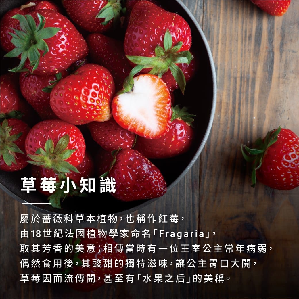 草莓小知識 屬於薔薇科草本植物,也稱作紅莓, 由18世紀法國植物學家命名「Fragariaj, 取其芳香的美意;相傳當時有一位王室公主常年病弱, 偶然食用後,其酸甜的獨特滋味,讓公主胃口大開, 草莓因而流傳開,甚至有「水果之后」的美稱。