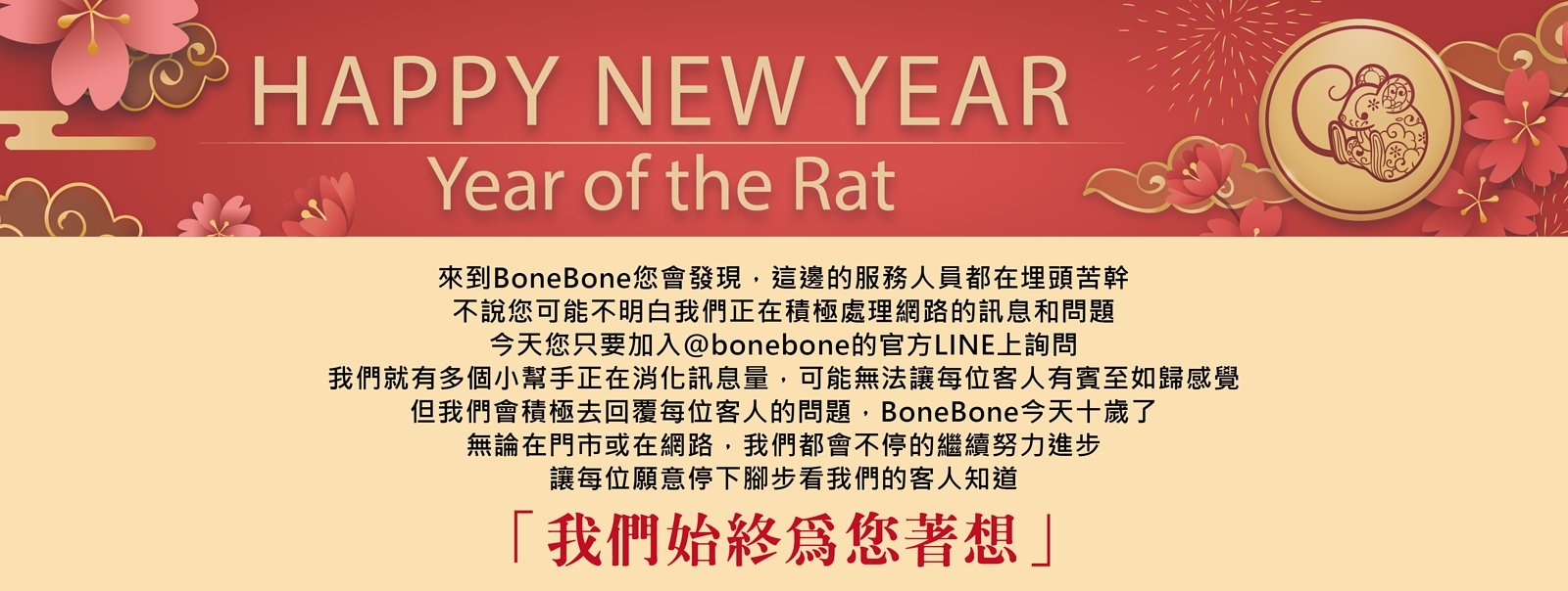 不說您可能不明白我們正在積極處理網路的訊息和問題，今天您只要 加入@bonebone的官方LINE上詢問，我們就有多個小幫手正在消化 訊息量，可能無法讓每位客人有賓至如歸感覺，但我們會積極去回覆每位客人的問題 ，BoneBone今天十歲了，