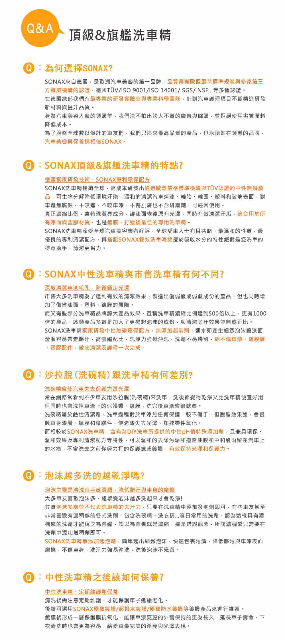 &A頂級&旗艦洗車為何選擇SONAX?SONAX來自德國是歐洲汽車美容的第一品牌品質榮獲歐盟嚴苛標準規範與多家第三方權威機構的認證德國TÜV/ISO 9001/ISO 14001/SGS/NSF...等多種認證在德國總部我們有最專業的研發實驗室與專業科學團隊針對汽車護理項目不斷進研發新材料與提升品質。身為汽車美容大廠的領頭羊我們決不拍出誇大不實的廣告與噱頭並拒絕使用劣質原料降低成本。為了服務全球數以億計的車友們我們只追求最高品質的產品也永遠站在領導的品牌汽車美容與保養請相信SONAX。Q SONAX頂級&旗艦洗車精的特點?德國獨家研發技術SONAX專利環保配方SONAX洗車精暢銷全球高成本研發出通過歐盟嚴格標準檢驗與TÜV認證的中性無磷產品可生物分解降低環境汙染溫和的清潔汽車烤漆、輪胎、輪圈、塑料和玻璃表面對車體無腐蝕不咬、不咬車漆、不傷肌膚也不含研磨劑可經常使用。真正濃縮比例含特殊潔亮成分漆面恢復原有光澤同時有效清潔汙垢適合用於所有漆面與塑膠材質也是鍍膜、打蠟後最佳的專用洗車精。SONAX洗車精深受全球汽車美容業者好評全球愛車人士有目共睹最溫和的性質最優良的專利清潔配方再搭配SONAX雙效洗車海綿擅於吸收水分的特性絕對是您洗車的得意助手清潔更省力。 SONAX中性洗車精與市售洗車精有何不同?深度清潔車漆毛孔防護鎖定光澤市售大多洗車精為了達到有效的清潔效果,製造出偏弱酸或弱鹼成份的產品,但也同時增加了傷害漆面、塑料、鍍膜的風險。而又有些部分洗車精品牌誇大產品效果,宣稱洗車精濃縮比例達到500倍以上,更有1000倍的產品,該類產品多數是加入了更易起泡沫的成份,與清潔效果並無成正比。SONAX洗車精獨家研發中性無磷環保配方,無添加起泡劑,遇水即產生細緻泡沫讓漆面滑順容易帶走髒汙,高濃縮配比,洗淨力強易沖洗,洗劑不易殘留,絕不傷車漆、鍍膜層、塑膠配件,徹底清潔及護理一次完成。:沙拉脫(洗碗精)跟洗車精有何差別?洗碗精會使汽車失去保護力跟光澤常在網路常看到不少車友用沙拉脫(洗碗精)來洗車,洗後都覺得乾淨又比洗車精便宜好用但同時也會洗掉車漆上的保護蠟、鍍膜,洗完後車漆會很乾澀。洗碗精屬於鹼性清潔劑,洗車過程對於車漆無任何保護,較不傷手,但脫脂效果強,會侵蝕車身漆層、蠟膜和橡膠件,使烤漆失去光澤、加速零件氧化。而相較於SONAX洗車精,含有為DIY洗車所提供的中性pH值特殊添加劑,且兼具環保、溫和效果及專利清潔配方等特性,可以溫和的去除污垢和道路油膜和中和酸雨留在汽車上的水痕,不會洗去之前你努力打的保護蠟或鍍膜,有效保持光澤和保護力。Q:泡沫越多洗的越乾淨嗎?泡沫主要是清洗時手感滑順,降低髒汙與車身的摩擦大多車友喜歡泡沫多,總感覺泡沫越多洗起來才會乾淨!其實泡沫多寡並不代表洗車精的去汙力,只要在洗車精中添加發泡劑即可,有些車友甚至非常喜歡有濃稠感的各式洗劑,包含洗碗精、洗衣精等日常用的洗劑,認為這樣具有濃稠感的洗劑才能稱之為濃縮,誤以為濃稠就是濃縮,這是錯誤觀念,所謂濃稠感只需要在洗劑中添加增稠劑即可。SONAX洗車精無添加起泡劑,簡單起出細緻泡沫,快速包裹污漬,降低髒污與車漆表面摩擦,不傷車身,洗淨力強易沖洗,洗後泡沫不殘留。Q:中性洗車精之後該如何保養?中性洗車精、定期維護劑保養清洗後需注意定期維護,才能保護車子延緩老化。後續可選用SONAX極致鍍膜/超撥水鍍膜/極致防水鍍膜等鍍膜產品來進行維護。鍍膜後形成一層保護膜抗氧化,能讓車漆亮麗的外觀保持的更為長久,延長車子壽命,下次清洗時也會更為容易,給愛車最完美的淨亮與光澤表現。