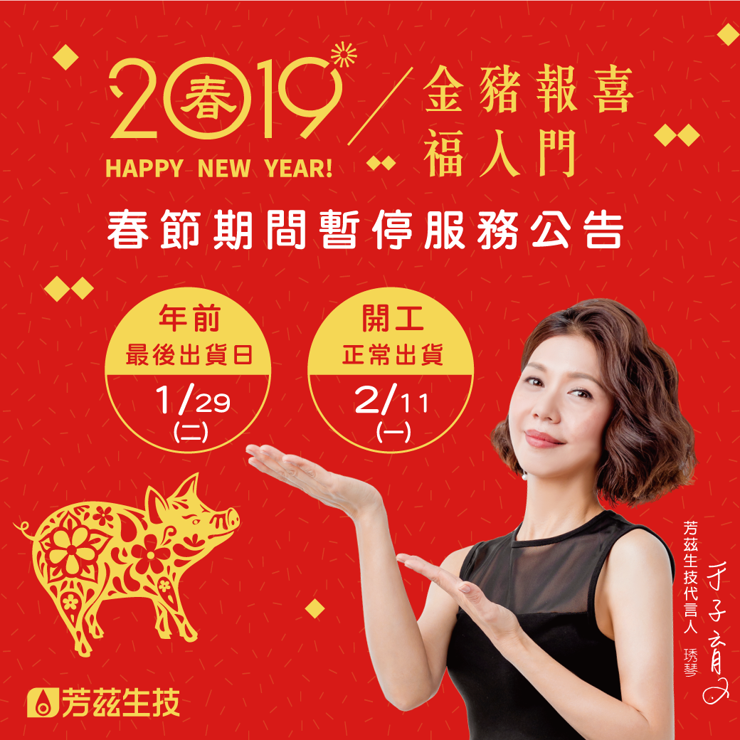 感謝大家一整年以來對芳茲的愛護，在此芳茲祝您新春愉快，大家一起放假去，過年期間不出貨唷！ 豬年行大運～