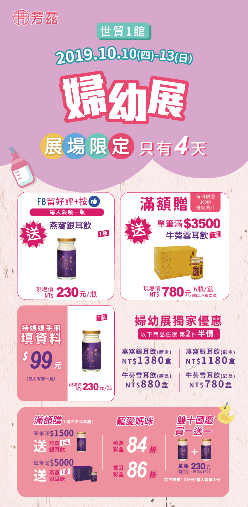 芳茲生技在2019年台北國際婦幼展, 帶著全新升級的『燕窩銀耳飲』及『牛蒡雪耳飲』再度於10/10-10/13世貿一館與您相會. 敬請期待我們的全新包裝升級版! 現場另有其他優惠唷!