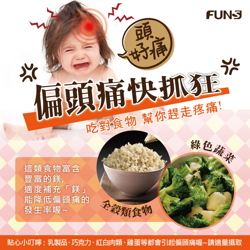 吃對食物幫你趕走偏頭痛，可以多吃全穀類食物和綠色蔬菜，這類食物富含鎂，適度補充能降低偏頭痛的發生率。貼心小叮嚀，乳製品、巧克力、紅白肉類、雞蛋等都會引起偏頭痛，請適量攝取。