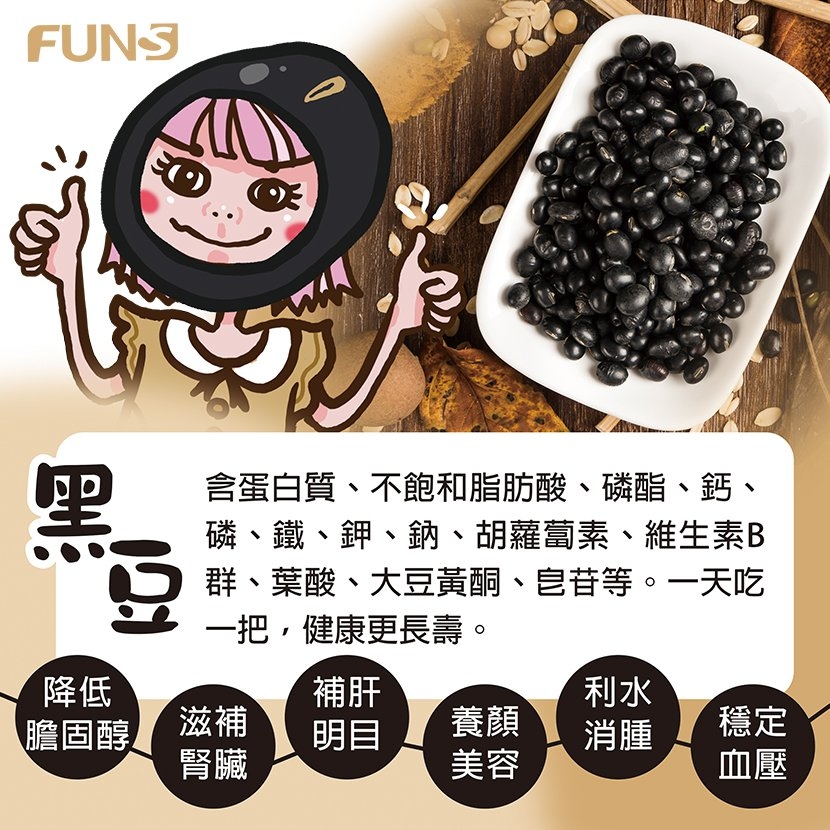 黑豆含蛋白質、不飽和脂肪酸、磷酯、鈣、磷、鐵、鉀、鈉、胡蘿蔔素、維生素B群、葉酸、大豆黃酮、皂苷等，一天吃一把健康又長壽，可以降低膽固醇，滋補腎臟，補肝明目，養顏美容，利水消腫，穩定血壓．