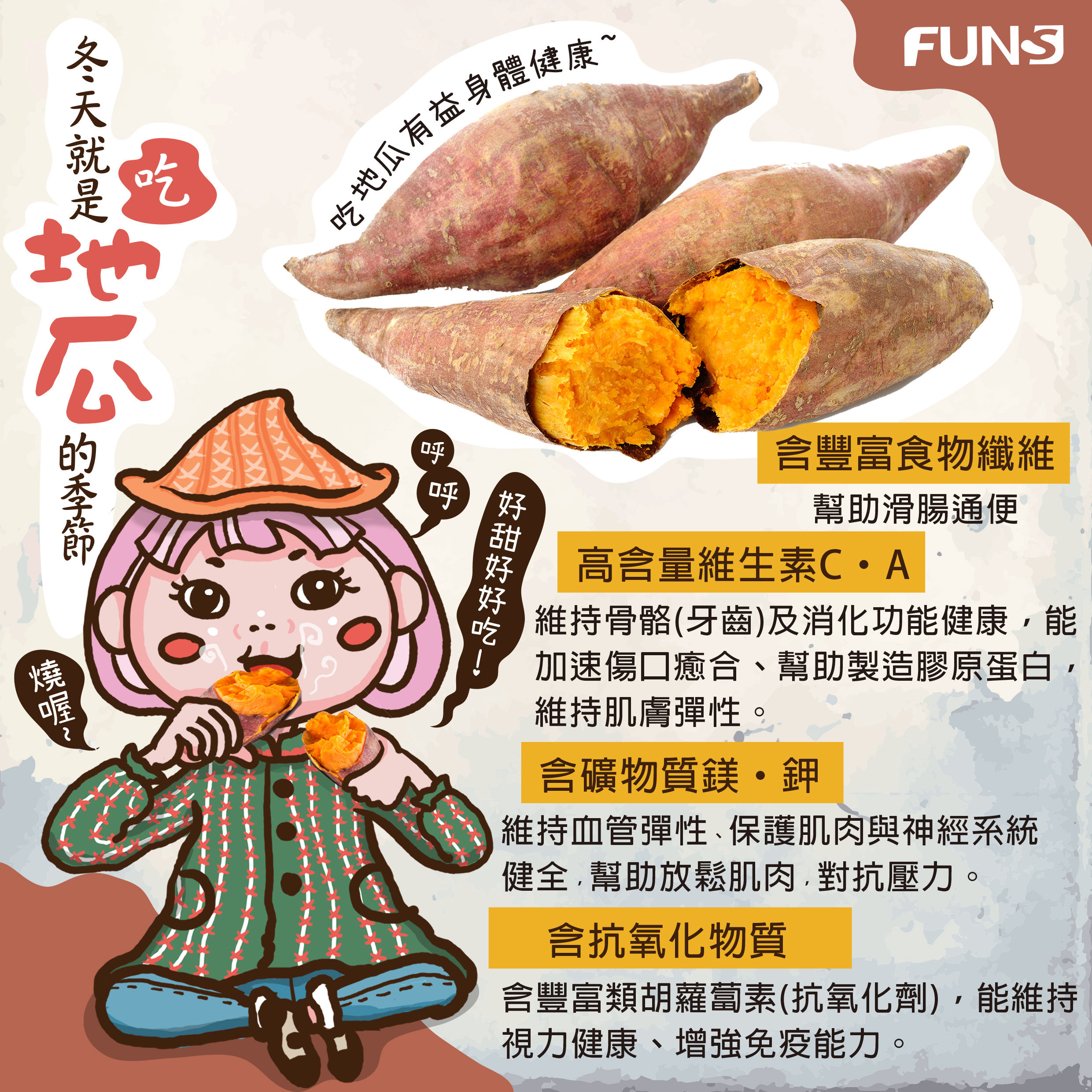 冬天就是吃地瓜的季節，地瓜好處告訴你，含豐富食物纖維，幫助滑腸通便，含維生素C、A，幫助製造膠原蛋白，維持肌膚彈性，含礦物質、鎂和鉀，幫助放鬆肌肉，對抗壓力，含抗氧化物質，增強免疫力．