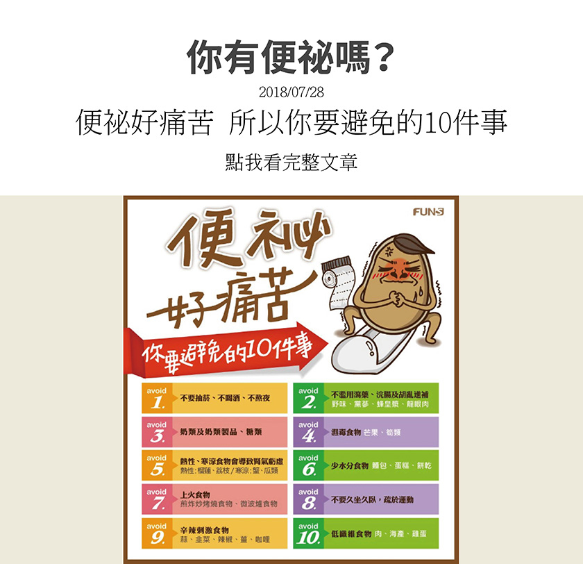 避免便秘的十件事，不要抽菸、喝酒、熬夜，不濫用瀉藥、浣腸，胡亂進補，奶類、奶類製品、糖類，避免濕毒食物，如芒果、筍類，熱性和涼寒食物會導致腎氣虧虛，少水分食物，上火及刺激辛辣食物，勤於運動，低纖維食物。