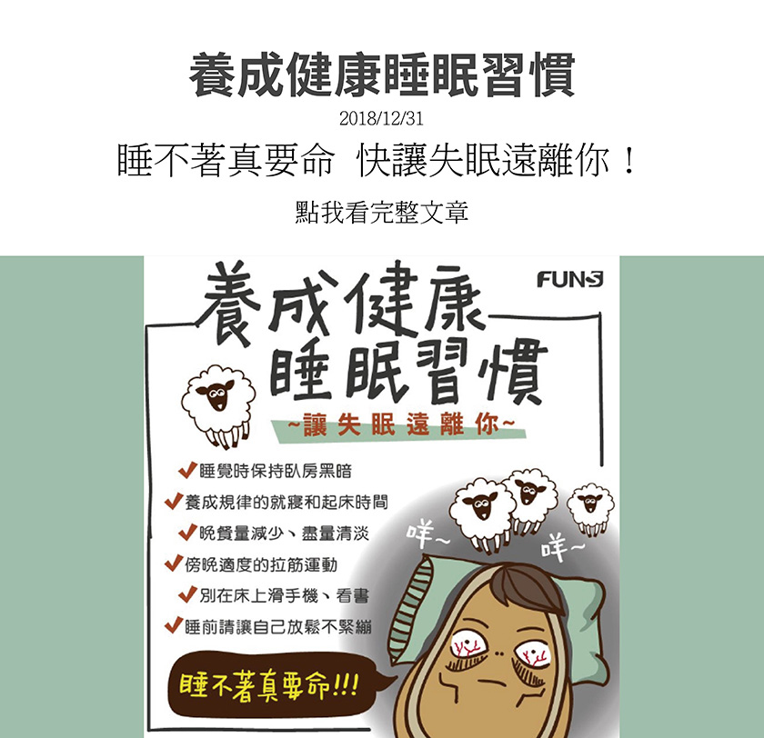 教你養成健康睡眠習慣，讓失眠遠離你，睡覺時保持臥房黑暗，並養成規律的就寢和起床時間，晚餐量減少，盡量清淡點，在傍晚適度的做拉筋運動，更別在床上滑手機和看書，睡前讓自己放鬆，不要太緊繃。