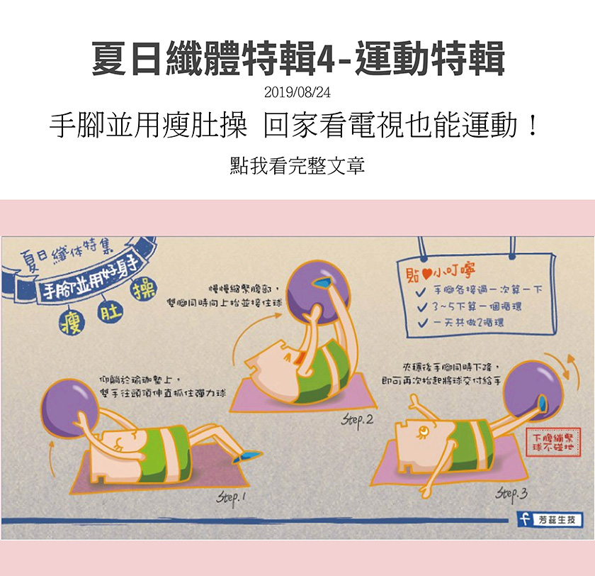 夏日纖體特輯，教你手腳並用瘦肚操，仰躺瑜珈墊上，雙手往頭頂伸直抓住彈力球，慢慢縮緊腹部，雙腳同時向上抬並接住球，夾穩後手腳同時下降，即可再次抬起將球交付給手，3到5下為一個循環，每天共作兩循環．