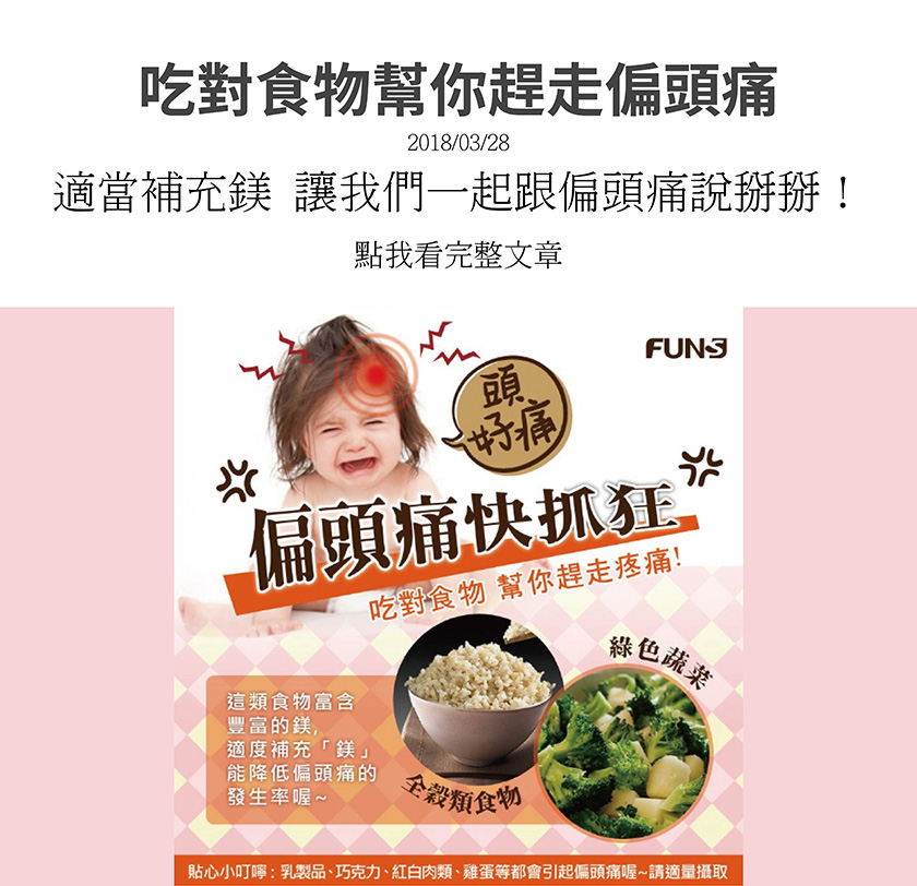 吃對食物幫你趕走偏頭痛，可以多吃全穀類食物和綠色蔬菜，這類食物富含鎂，適度補充能降低偏頭痛的發生率。貼心小叮嚀，乳製品、巧克力、紅白肉類、雞蛋等都會引起偏頭痛，請適量攝取。