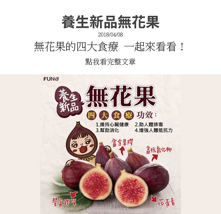 養生新品無花果，富含果膠、鐵質、高抗氧化物、青花素，有四大食療功效，第一是可以維持心臟健康，第二是可以幫助人體排毒，第三是可以幫助消化，第四是可以增強人體抵抗力。