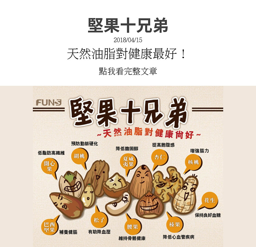 堅果十兄弟有哪些，開心果，低脂肪、高纖維，胡桃，預防動脈硬化，夏威夷果，降低膽固醇，杏仁，提高飽腹感，核桃，增強腦力，巴西堅果，補養健腦，松子，降血壓，腰果，維持骨骼健康，榛果，降低心血管疾病，花生，保持良好血糖。