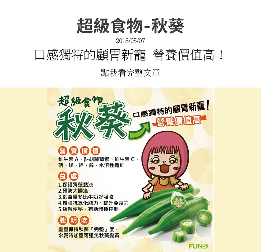 秋葵有維生素A、C、鎂、鉀、鋅、水溶性纖維等，可以保護胃部黏液，預防大腸癌，而且鈣含量多比牛奶更好吸收，可增強抗氧化能力，並提升免疫力，也可緩解便秘、有助於體重控制，營養價值非常高。