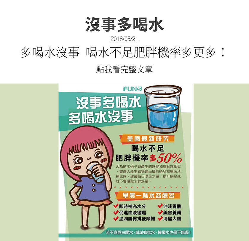 美國最新研究指出，喝水不足，肥胖機率多50%，建議每日喝足水量，提升飽足感就不會攝取多餘熱量，尤其早晨一杯水好處多，可以及時補充水分、沖淡胃酸、促進血液循環、養顏美容、清醒大腦、溫潤腸胃使排便順暢。