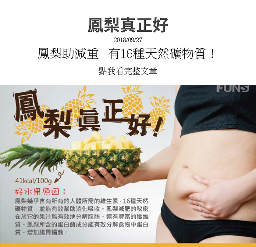 鳳梨含有人體需要維生素，16種天然礦物質，並能有效幫助消化吸收，鳳梨汁能有效分解脂肪，還有豐富的纖維質，可幫助減肥，鳳梨中含有的蛋白酶成分能有效分解食物中蛋白質，增加腸胃蠕動。
