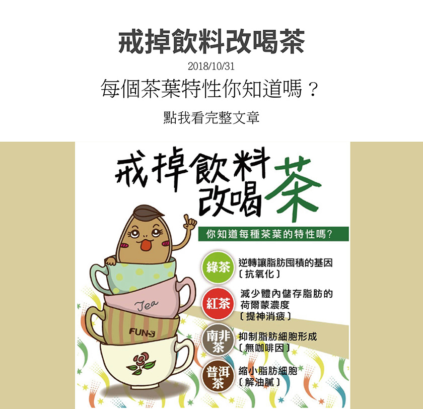 你知道每種茶的特性嗎，綠茶可以抗氧化，逆轉讓脂肪囤積的基因，紅茶可以提振精神、消除疲勞，減少體內儲存脂肪的賀爾蒙濃度，南非茶沒有咖啡因，能抑制脂肪細胞形成，普洱茶可解油膩，並縮小脂肪細胞。