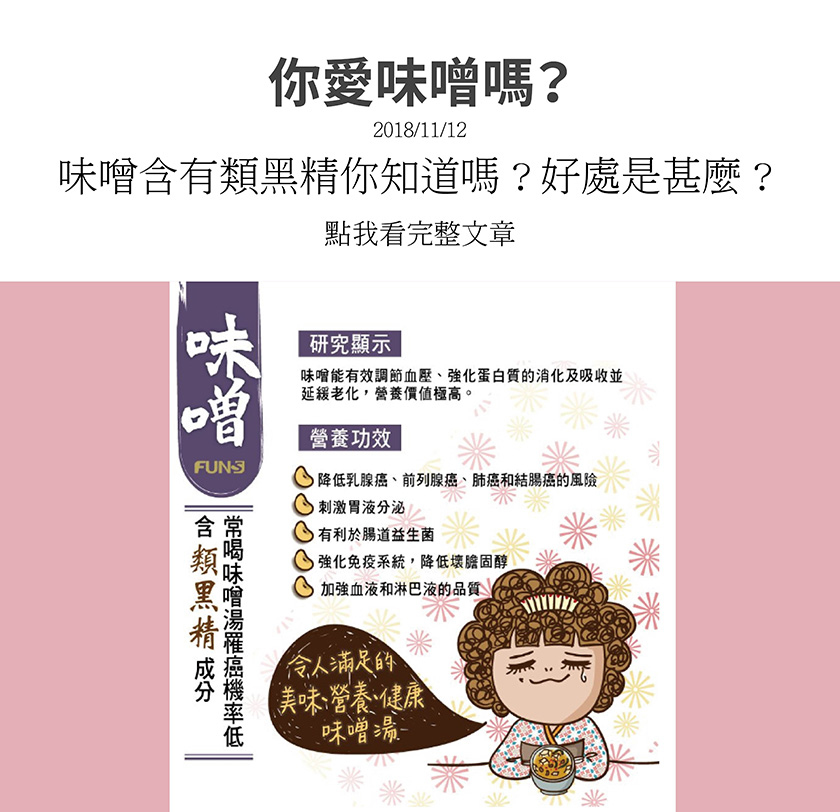 味噌能有效調節血壓，強化蛋白質的消化及吸收，緩解老化，營養價值極高，降低乳癌、肺癌等風險，可刺激胃液分泌，有利於腸道益生菌，也能強化免疫系統、降低壞膽固醇，更能加強血液和淋巴液的品質。