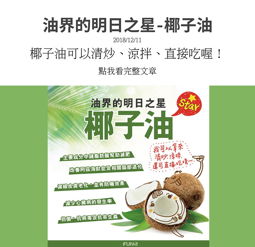 油界的明日之星，椰子油，主要成分為中鏈脂肪酸能幫助減肥，改善阿茲海默症以及改善相關腦部退化，減緩皮膚老化，有防曬效果，也能減少心臟病的發生率，還能抗菌、抗病毒及抗寄生蟲。