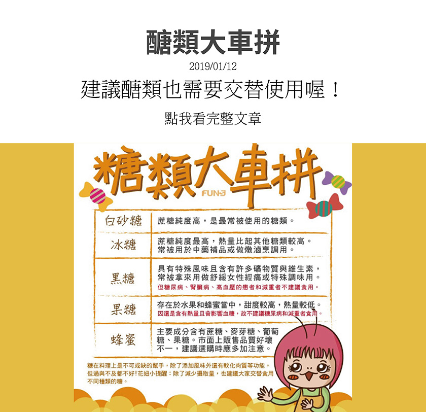 白砂糖，蔗糖純度高，最常被使用，冰糖，蔗糖純度最高，熱量也比其他糖類高，常被用於中藥補品，或做燉滷調用，黑糖，含礦物質與維生素，拿來舒緩女性經痛特殊調味用，果糖，調度較高，熱量較低，蜂蜜，含有蔗糖、麥芽糖、葡萄糖、果糖。