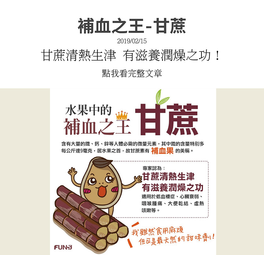 甘蔗含有大量的鐵、鈣、鋅等人體必需微量元素，其中鐵的含量特別多，每公斤達9毫克，居水果之首，故甘蔗有補血果美稱，適用於低血糖、心臟衰弱、咽喉腫痛、大便乾結、虛熱咳嗽等，是天然的甜味劑。