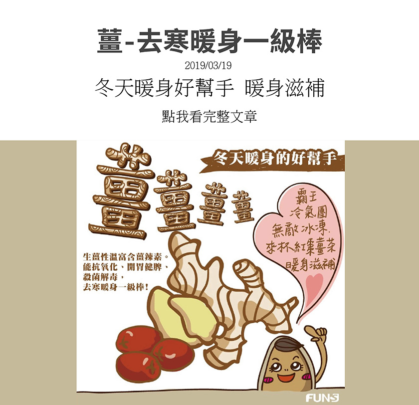 冬天暖身的好幫手，生薑，生薑性溫富含薑辣素，能抗氧化、開胃健脾、殺菌解毒，去寒暖身一級棒，天氣寒冷，冷氣團來時，來一杯紅棗薑茶，可以暖身滋補又去寒。