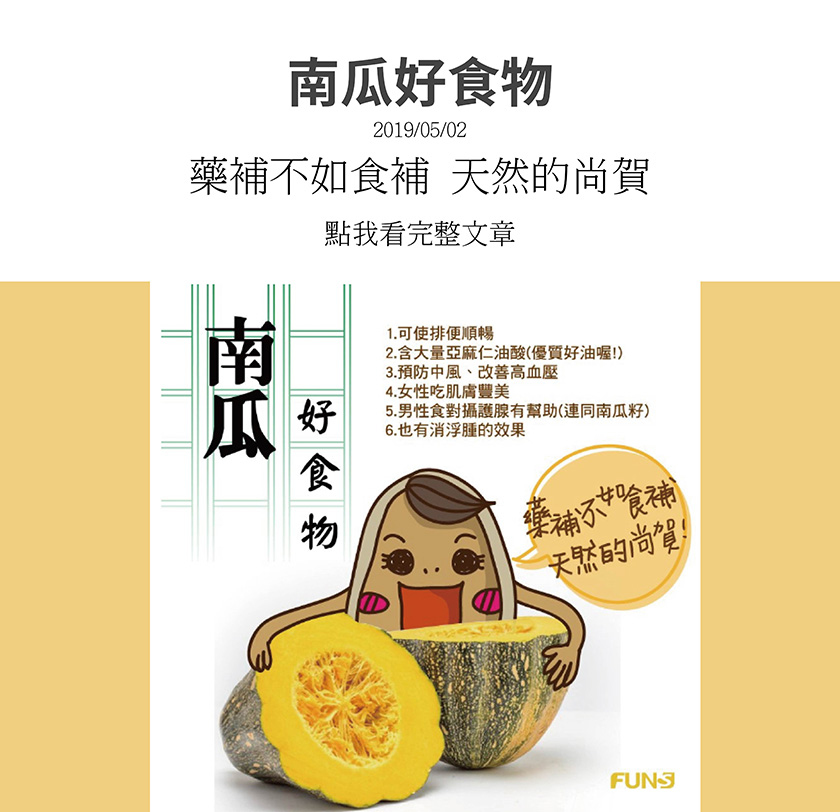 南瓜是非常好的食物，可使排便順暢，含大量亞麻仁油酸，是優質的好油，可預防中風，改善高血壓，女性吃能讓肌膚豐美，男生連籽吃對攝護腺有幫助，也有消浮腫的作用。