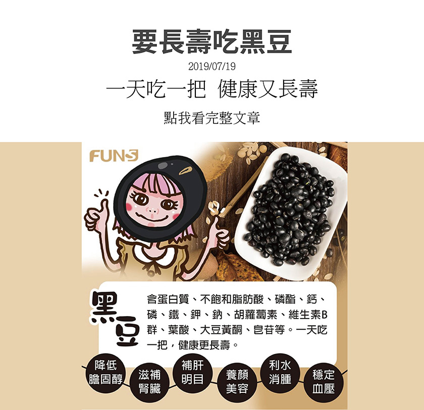 黑豆含蛋白質、不飽和脂肪酸、磷酯、鈣、磷、鐵、鉀、鈉、胡蘿蔔素、維生素B群、葉酸、大豆黃酮、皂苷等，一天吃一把健康又長壽，可以降低膽固醇，滋補腎臟，補肝明目，養顏美容，利水消腫，穩定血壓．