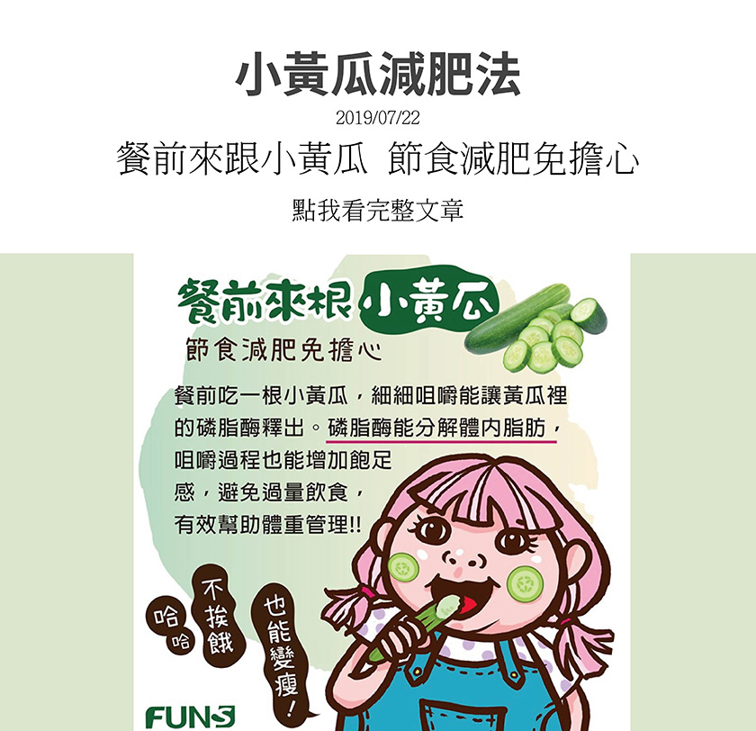 餐前來根小黃瓜，節食減肥免擔心，裡面有個成分細細咀嚼能分解體內脂肪，咀嚼過程也能增加飽足感，避免過量飲食，有效幫助體重管理，所以不挨餓，也能變瘦．