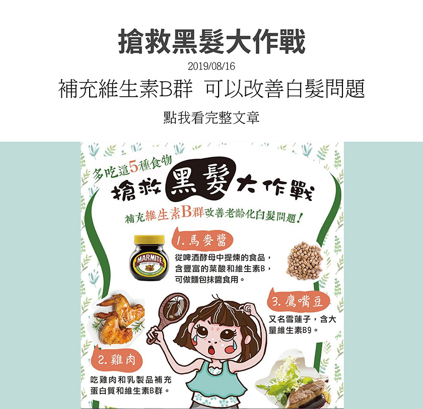 改善老齡化白髮問題，馬麥醬，含豐富葉酸和維生素B，雞肉，補充蛋白質和維生素B群，鷹嘴豆，又稱雪蓮子，含大量維生素B9，扁豆，含維生素B9，幫助生成紅血球，合成甲硫胺酸，胺基酸等保護髮色的物質，動物肝臟，含有銅，維生素B9和葉酸，可預防頭髮花白