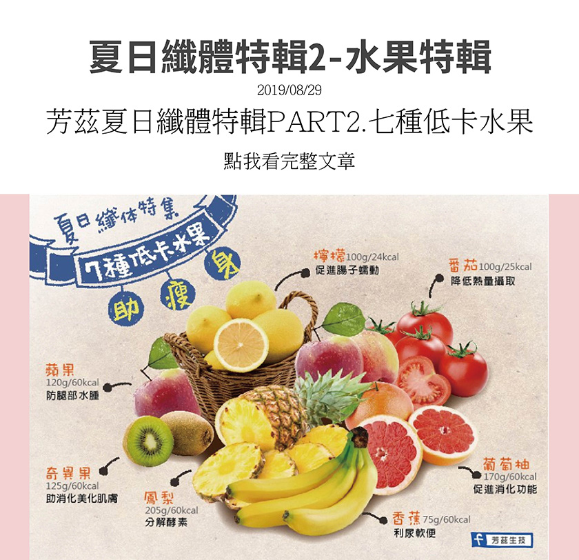 夏日纖體特輯，告訴妳七種低卡水果幫助瘦身，檸檬，可以促進腸子蠕動，番茄，可降低熱量攝取，葡萄柚，可促進消化，香蕉，可利尿軟便，鳳梨，可分解酵素，奇異果，助消化並美化肌膚，蘋果，可防止腿部水腫．