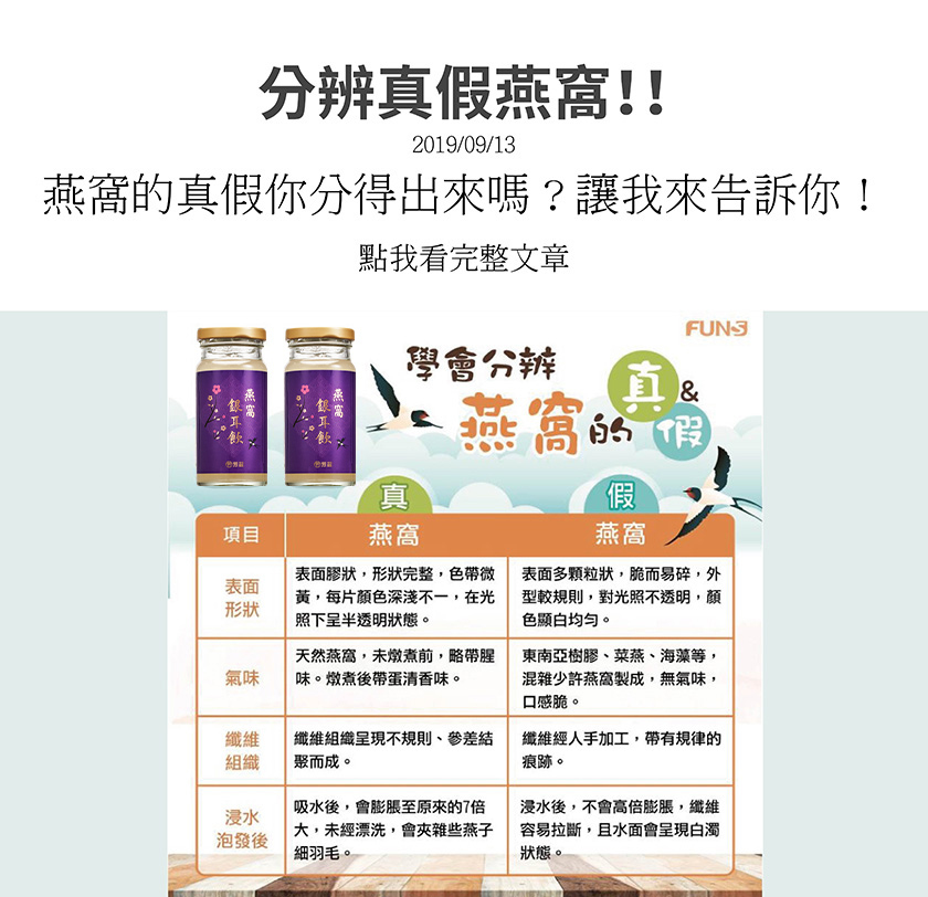 學會分辨燕窩的真假，真燕窩表面膠質狀，形狀完整，燉煮前略帶腥味，燉煮後略帶蛋清香味，纖維組織呈現不規則，吸水後會膨脹到原來的七倍，假燕窩表面多顆粒狀，脆而易碎，無氣味，口感脆，纖維經人手加工，帶有規律的痕跡，浸水後不會高被膨脹，纖維容易拉斷。