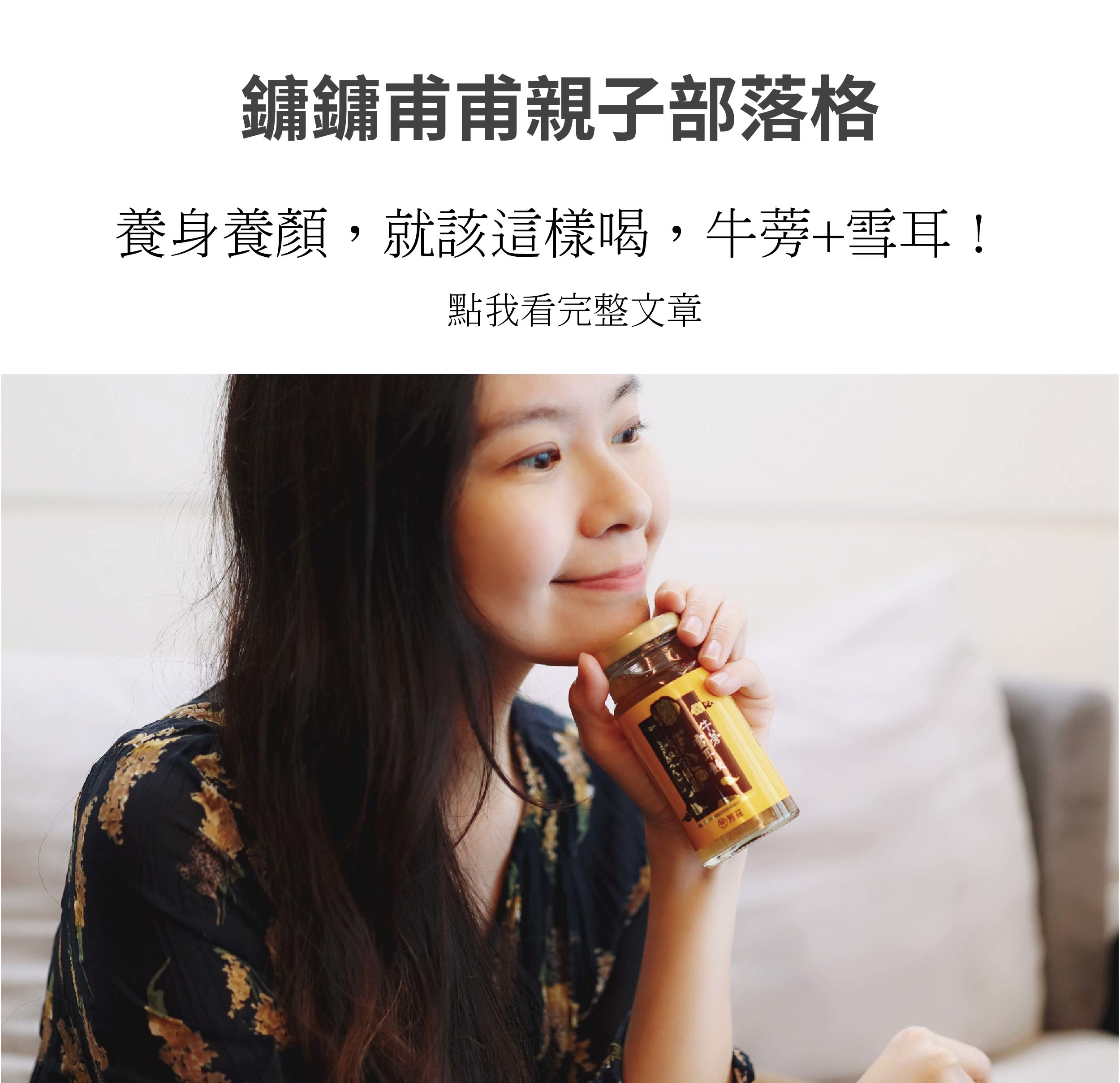 過了30歲之後，就很明顯感受到隨著年齡的增長，這瓶牛蒡雪耳飲無敵美味，利用純正冰糖加以直火慢燉而成，新鮮純淨，有美好的甘甜口感，雪耳擁有植物性膠原，滿滿元氣自己都能感受得到，用食補來幫助調整體質，還可以水潤養顏，當然會想要持續飲用!