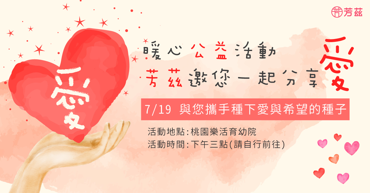 芳茲定期都會參與公益活動，這次與桃園樂活育幼院合作，捐贈所需物資，也到現場做愛心，邀請所有粉絲一同參與分享愛，活動日期7/19，活動時間下午3點開始，地址桃園市平鎮區中豐路南勢二段535巷10號，分享愛 不吝嗇，芳茲與您攜手種下愛與希望的種子。