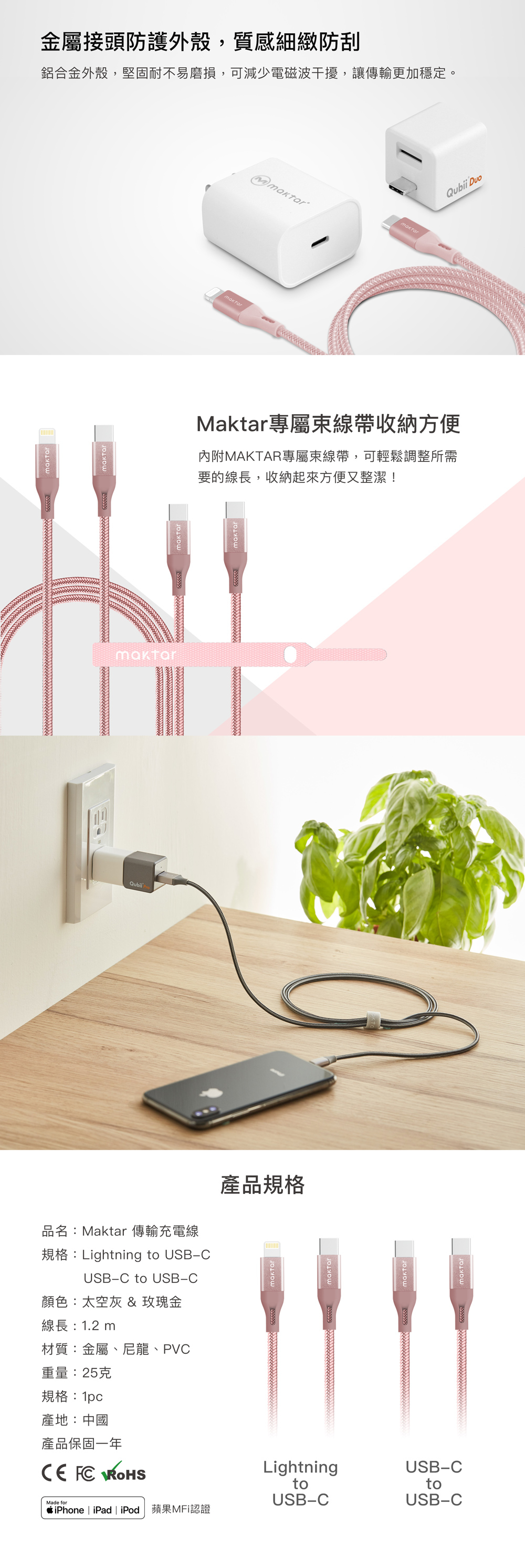 品名:Maktar 傳輸充電線規格:Lightning to USBCUSB-C to USB-C顏色:太空灰 & 玫瑰金產品規格線長:12m材質:金屬、尼龍、PVC重量:25克規格:1pc產地:中國產品保固一年  LightningUSB-CMade fortoUSB-CtoUSB-CiPhone | iPad | iPod 蘋果MFi認證金屬接頭防護外殼,質感細緻防刮鋁合金外殼,堅固耐不易磨損,可減少電磁波干擾,讓傳輸更加穩定。.Maktar專屬線帶收納方便內附MAKTAR專屬束線帶,可輕鬆調整所需要的線長,收納起來方便又整潔!maktarQubii Duo