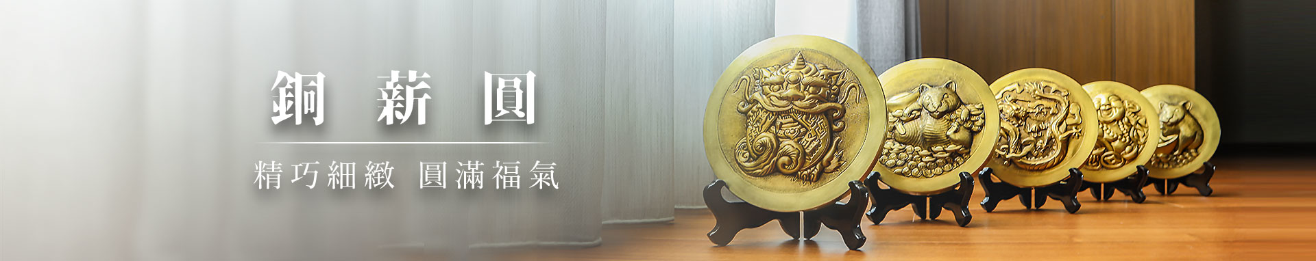 銅薪圓系列，是銅薪藝術團隊將創新設計與傳統藝術融合的最新系列作品，精緻的設計的外型搭配著銅藝品獨有的金屬質感，再加上厚實如元寶的外型，讓每一幅銅薪圓都相當招財討喜，無論是辦公居家、自用送禮，招財神器銅薪圓系列都能給你全新的收藏體驗！