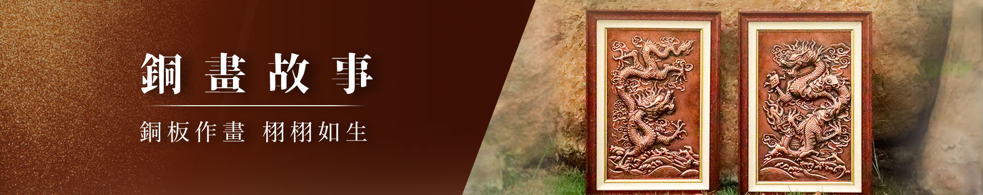 銅畫故事系列，是銅薪藝術對於銅板浮雕的最高精神展現，一幅銅薪的銅畫系列作品同時展現了畫作品的優雅細緻以及雕塑品的霸氣澎湃，讓收藏者體驗一場藝術饗宴。