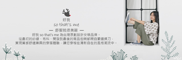 好我 so that's me 為台灣原創設計女裝品牌。從最初的紗線、布料、開發到最後商品的包裝都親自嚴選操刀，實現質感舒適兼具的穿搭體驗，讓您穿梭在清新自在的風格潮流中。