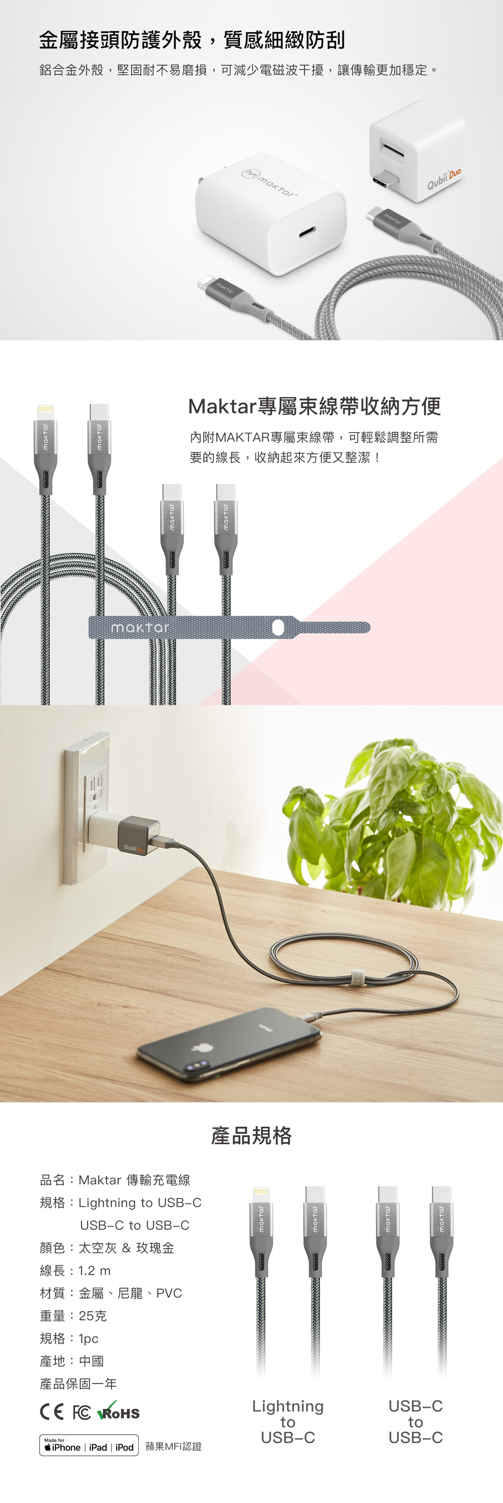 品名:Maktar 傳輸充電線規格:Lightning to USBCUSB-C to USB-C顏色:太空灰 & 玫瑰金產品規格線長:12m材質:金屬、尼龍、PVC重量:25克規格:1pc產地:中國產品保固一年  LightningUSB-CMade fortoUSB-CtoUSB-CiPhone | iPad | iPod 蘋果MFi認證金屬接頭防護外殼,質感細緻防刮鋁合金外殼,堅固耐不易磨損,可減少電磁波干擾,讓傳輸更加穩定。.Maktar專屬線帶收納方便內附MAKTAR專屬束線帶,可輕鬆調整所需要的線長,收納起來方便又整潔!maktar Duo