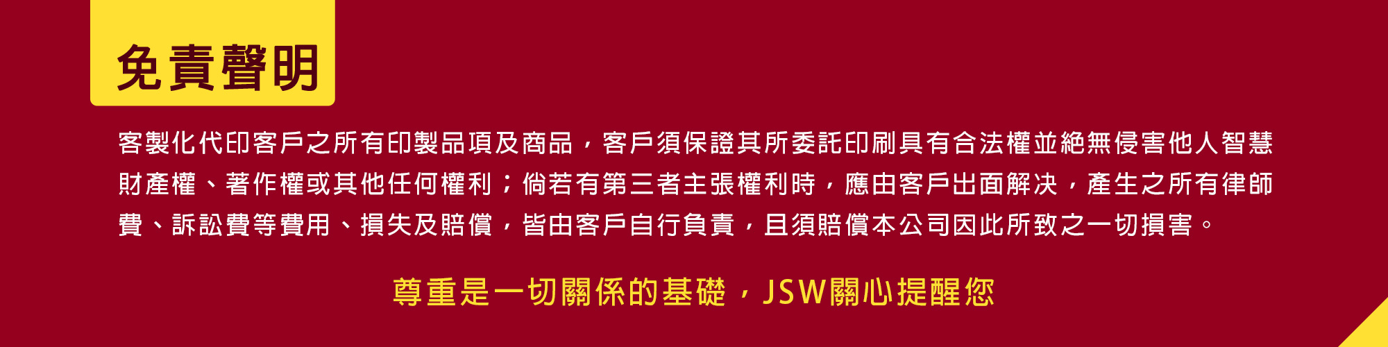 JSW提醒，客製化所有印製品項及商品，客戶須保證其所委託印刷具有合法權並無侵害他人智慧財產權、著作權或其他任何權利；倘若有第三者主張權利時應由客戶出面解决，產生之所有律師 費、訴訟費等費用、損失及賠償，皆由客戶自行負責，且須賠償本公司因此所致一切損害