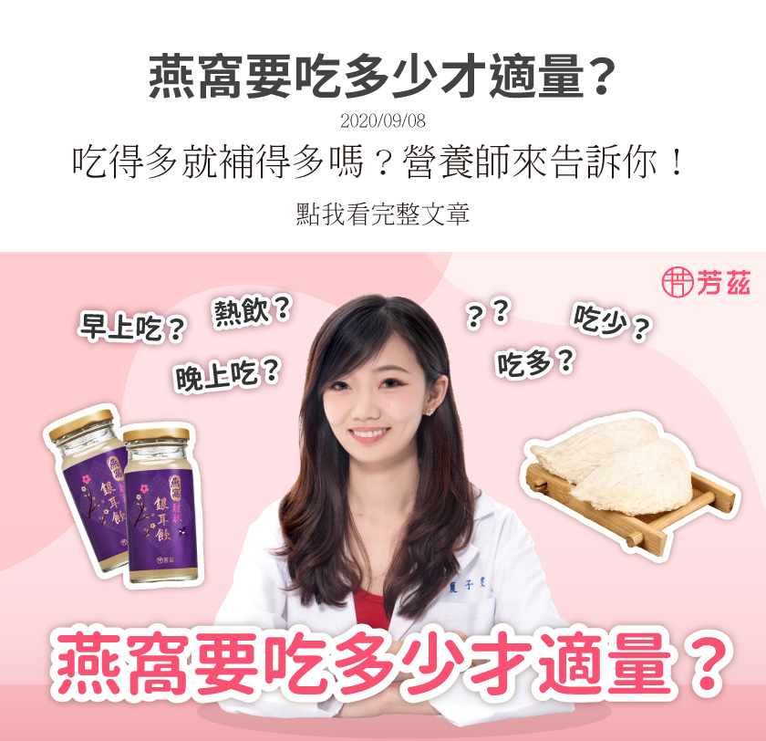 燕窩的食用建議不要一次攝取過多，最重要的是每天持續的補充。以芳茲的燕窩飲來說，已經幫消費者設定好每罐燕窩酸的含量，所以可以每天飲用一罐，就可以符合每天需求的食用量！芳茲的燕窩銀耳飲可以常溫保存，方便攜帶又衛生，適合全家大小一起飲用做為日常養生！